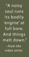 A noisy soul runs its bodily engine at full bore. And things melt down. -from the video series